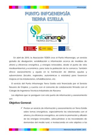 Infoenergía

PUNTO INFOENERGÍA
TIERRA ESTELLA

En abril de 2010, la Asociación TEDER crea el Punto Infoenergía, un servicio
gratuito de divulgación, sensibilización e información acerca de medidas de
ahorro y eficiencia energética, y energías renovables, desde el punto de vista
medioambiental y económico, para toda la población de la comarca. También
ofrece asesoramiento y ayuda en la tramitación de distintas ayudas y
subvenciones (locales, regionales, autonómicas o estatales) para favorecer
mejoras en las instalaciones, rehabilitaciones, etc.
El servicio del Punto Infoenergía Tierra Estella está financiado por el Servicio
Navarro de Empleo, y cuenta con el convenio de colaboración firmado con el
Colegio de Ingenieros Técnicos Industriales de Navarra
Los objetivos que se persiguen con este punto de información y asesoramiento
son:

Objetivo General:
 Prestar un servicio de información y asesoramiento en Tierra Estella
sobre temas energéticos, especialmente los relacionados con el
ahorro y la eficiencia energética, así como la promoción y difusión
de las energías renovables, adecuándose a las necesidades de
demandas del medio rural, e involucrando en este objetivo a los

41

Memoria Anual TEDER - 2011

 