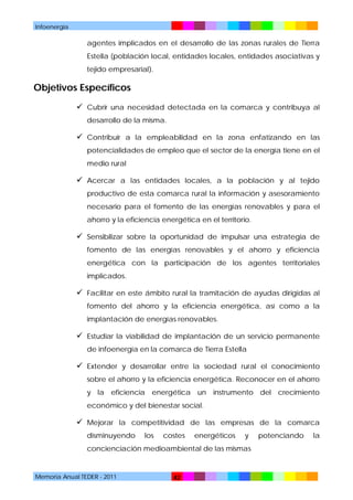 Infoenergía

agentes implicados en el desarrollo de las zonas rurales de Tierra
Estella (población local, entidades locales, entidades asociativas y
tejido empresarial).

Objetivos Específicos
 Cubrir una necesidad detectada en la comarca y contribuya al
desarrollo de la misma.

 Contribuir a la empleabilidad en la zona enfatizando en las
potencialidades de empleo que el sector de la energía tiene en el
medio rural

 Acercar a las entidades locales, a la población y al tejido
productivo de esta comarca rural la información y asesoramiento
necesario para el fomento de las energías renovables y para el
ahorro y la eficiencia energética en el territorio.

 Sensibilizar sobre la oportunidad de impulsar una estrategia de
fomento de las energías renovables y el ahorro y eficiencia
energética con la participación de los agentes territoriales
implicados.

 Facilitar en este ámbito rural la tramitación de ayudas dirigidas al
fomento del ahorro y la eficiencia energética, así como a la
implantación de energías renovables.

 Estudiar la viabilidad de implantación de un servicio permanente
de infoenergía en la comarca de Tierra Estella

 Extender y desarrollar entre la sociedad rural el conocimiento
sobre el ahorro y la eficiencia energética. Reconocer en el ahorro
y la eficiencia energética un instrumento del crecimiento
económico y del bienestar social.

 Mejorar la competitividad de las empresas de la comarca
disminuyendo

los

costes

energéticos

y

concienciación medioambiental de las mismas

Memoria Anual TEDER - 2011

42

potenciando

la

 