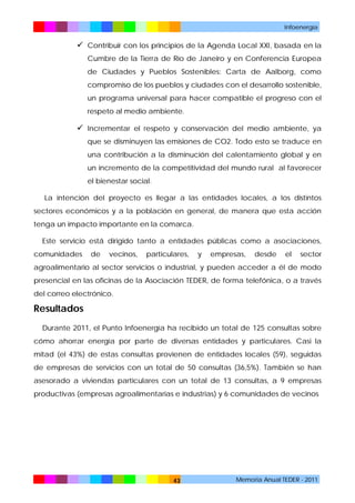 Infoenergía

 Contribuir con los principios de la Agenda Local XXI, basada en la
Cumbre de la Tierra de Río de Janeiro y en Conferencia Europea
de Ciudades y Pueblos Sostenibles: Carta de Aalborg, como
compromiso de los pueblos y ciudades con el desarrollo sostenible,
un programa universal para hacer compatible el progreso con el
respeto al medio ambiente.

 Incrementar el respeto y conservación del medio ambiente, ya
que se disminuyen las emisiones de CO2. Todo esto se traduce en
una contribución a la disminución del calentamiento global y en
un incremento de la competitividad del mundo rural al favorecer
el bienestar social.
La intención del proyecto es llegar a las entidades locales, a los distintos
sectores económicos y a la población en general, de manera que esta acción
tenga un impacto importante en la comarca.
Este servicio está dirigido tanto a entidades públicas como a asociaciones,
comunidades

de

vecinos,

particulares,

y

empresas,

desde

el

sector

agroalimentario al sector servicios o industrial, y pueden acceder a él de modo
presencial en las oficinas de la Asociación TEDER, de forma telefónica, o a través
del correo electrónico.

Resultados
Durante 2011, el Punto Infoenergía ha recibido un total de 125 consultas sobre
cómo ahorrar energía por parte de diversas entidades y particulares. Casi la
mitad (el 43%) de estas consultas provienen de entidades locales (59), seguidas
de empresas de servicios con un total de 50 consultas (36,5%). También se han
asesorado a viviendas particulares con un total de 13 consultas, a 9 empresas
productivas (empresas agroalimentarias e industrias) y 6 comunidades de vecinos

43

Memoria Anual TEDER - 2011

 