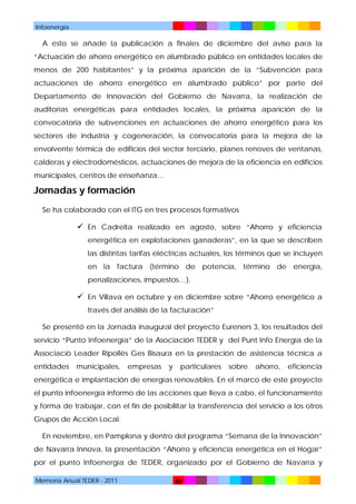 Infoenergía

A esto se añade la publicación a finales de diciembre del aviso para la
“Actuación de ahorro energético en alumbrado público en entidades locales de
menos de 200 habitantes” y la próxima aparición de la “Subvención para
actuaciones de ahorro energético en alumbrado público” por parte del
Departamento de Innovación del Gobierno de Navarra, la realización de
auditorías energéticas para entidades locales, la próxima aparición de la
convocatoria de subvenciones en actuaciones de ahorro energético para los
sectores de industria y cogeneración, la convocatoria para la mejora de la
envolvente térmica de edificios del sector terciario, planes renoves de ventanas,
calderas y electrodomésticos, actuaciones de mejora de la eficiencia en edificios
municipales, centros de enseñanza…

Jornadas y formación
Se ha colaborado con el ITG en tres procesos formativos

 En Cadreita realizado en agosto, sobre “Ahorro y eficiencia
energética en explotaciones ganaderas”, en la que se describen
las distintas tarifas eléctricas actuales, los términos que se incluyen
en la factura (término de potencia, término de energía,
penalizaciones, impuestos…).

 En Villava en octubre y en diciembre sobre “Ahorro energético a
través del análisis de la facturación”
Se presentó en la Jornada inaugural del proyecto Eureners 3, los resultados del
servicio “Punto Infoenergía” de la Asociación TEDER y del Punt Info Energía de la
Associaciò Leader Ripollès Ges Bisaura en la prestación de asistencia técnica a
entidades

municipales,

empresas

y

particulares

sobre

ahorro,

eficiencia

energética e implantación de energías renovables. En el marco de este proyecto
el punto infoenergía informo de las acciones que lleva a cabo, el funcionamiento
y forma de trabajar, con el fin de posibilitar la transferencia del servicio a los otros
Grupos de Acción Local.
En noviembre, en Pamplona y dentro del programa “Semana de la Innovación”
de Navarra Innova, la presentación “Ahorro y eficiencia energética en el Hogar”
por el punto Infoenergía de TEDER, organizado por el Gobierno de Navarra y
Memoria Anual TEDER - 2011

46

 