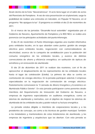Infoenergía

Anain dentro de la Feria “Navarrainnova”. El acto tiene lugar en el salón de actos
del Planetario de Pamplona. A raíz de esta presentación en el planetario, surge la
posibilidad de realizar una entrevista en televisión, en Popular TV Navarra, en el
programa “No apagues la luz”. El programa es emitido el día 23 de noviembre de
2011.
En el marco de las jornadas “Desarrollo local sostenible” organizadas por el
Gobierno de Navarra, Ayuntamiento de Pamplona y la RED NELS, se realiza una
ponencia con las principales actividades del punto infonergía.
El día 25 de noviembre el Punto Infoenergía organiza una reunión informativa
para entidades locales, en la que abordan varios puntos: gestión de energía
eléctrica para entidades locales, negociación con comercializadoras de
electricidad, avance de la campaña de sensibilización para la población del
consumo

energético

de

las

entidades

locales,

y

avance

de

distintas

convocatorias de ahorro y eficiencia energética, en sustitución de ópticas de
semáforos y en renovación de alumbrado
El día 20 de diciembre de 2011 se realizan dos reuniones, con el fin de
aprovechar el desplazamiento de los representantes de las entidades locales
hasta el lugar de celebración (Estella). La primera de ellas se centra en
contratación de energía eléctrica. En la jornada participan además 3 empresas
especializadas en la negociación de contratación de energía eléctrica.
Posteriormente comenzaron la “II Jornada de Ahorro Energético y Económico en
Alumbrado Público Exterior”. En esta jornada participaron como ponentes desde
miembros del Departamento de Innovación del Gobierno de Navarra, a
empresas de ingeniería especializadas en auditorías energéticas, como en
sistemas de alumbrado y normativa, con el objetivo de mejorar los sistemas de
alumbrado de las entidades locales y poder reducir su factura energética.
La jornada estaba dirigida a miembros de corporaciones locales y a los
presidentes de concejos, así como a los técnicos de gestión municipal. También
a los instaladores y mantenedores de estas instalaciones de alumbrado, y las
empresas de ingeniería y arquitectura que las diseñan. Con esta jornada se

47

Memoria Anual TEDER - 2011

 