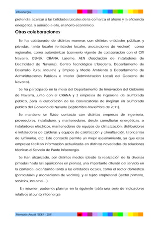 Infoenergía

pretendía acercar a las Entidades Locales de la comarca el ahorro y la eficiencia
energética, y sumado a ello, el ahorro económico.

Otras colaboraciones
Se ha colaborado de distintas maneras con distintas entidades públicas y
privadas, tanto locales (entidades locales, asociaciones de vecinos)

como

regionales, como autonómicas (convenio vigente de colaboración con el CITI
Navarra,

CENER,

CRANA,

Laseme,

AEN

(Asociación

de

instaladores

de

Electricidad de Navarra), Centro Tecnológico L’Urederra, Departamento de
Desarrollo Rural, Industria y Empleo y Medio Ambiente y Departamento de
Administraciones Públicas e Interior (Administración Local) del Gobierno de
Navarra).
Se ha participado en la mesa del Departamento de Innovación del Gobierno
de Navarra, junto con el CRANA y 3 empresas de ingeniería de alumbrado
público, para la elaboración de las convocatorias de mejoran en alumbrado
público del Gobierno de Navarra (septiembre-noviembre de 2011).
Se mantiene un fluido contacto con distintas empresas de ingeniería,
proveedores, instaladores y mantenedores, desde consultorías energéticas, a
instaladores eléctricos, mantenedores de equipos de climatización, distribuidores
e instaladores de calderas y equipos de calefacción y climatización, fabricantes
de luminarias, etc. Este contacto permite un mejor asesoramiento, ya que estas
empresas facilitan información actualizada en distintas novedades de soluciones
técnicas al Servicio de Punto Infoenergía.
Se han alcanzado, por distintos medios (desde la realización de la diversas
jornadas hasta las apariciones en prensa), una importante difusión del servicio en
la comarca, alcanzando tanto a las entidades locales, como el sector doméstico
(particulares y asociaciones de vecinos), y el tejido empresarial (sector primario,
servicios, industrial…).
En resumen podemos plasmar en la siguiente tabla una serie de indicadores
relativos al punto infoenergía

Memoria Anual TEDER - 2011

48

 