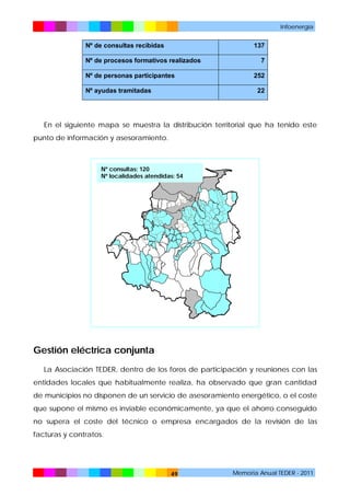 Infoenergía

Nº de consultas recibidas

137

Nº de procesos formativos realizados
Nº de personas participantes
Nº ayudas tramitadas

7
252
22

En el siguiente mapa se muestra la distribución territorial que ha tenido este
punto de información y asesoramiento.

Nº consultas: 120
Nº localidades atendidas: 54

Gestión eléctrica conjunta
La Asociación TEDER, dentro de los foros de participación y reuniones con las
entidades locales que habitualmente realiza, ha observado que gran cantidad
de municipios no disponen de un servicio de asesoramiento energético, o el coste
que supone el mismo es inviable económicamente, ya que el ahorro conseguido
no supera el coste del técnico o empresa encargados de la revisión de las
facturas y contratos.

49

Memoria Anual TEDER - 2011

 