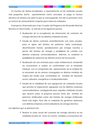 Infoenergía

En muchas de dichas localidades, y especialmente en las entidades locales
más pequeñas (tanto

ayuntamientos como concejos), se paga la factura

eléctrica sin mirarla y sin saber lo que se está pagando. Por ello se pretende crear
un servicio de asesoramiento conjunto para todas las entidades.
El proyecto, financiado por el eje 4 Leader del Programa de Desarrollo Rural de
Navarra en Tierra Estella, se articula en los siguientes puntos:

 Realización de la recopilación de información de contratos de
energía eléctrica de las distintas entidades locales.

 Estudio de dichos contratos, preferiblemente con series anuales,
para el ajuste del término de potencia, tarifa contratada,
discriminación horaria, penalizaciones por energía reactiva y
precio del término de energía y posibilidad de cambio con
distintas empresas comercializadoras. Además, se analizará la
posibilidad de existencia de distintos errores de facturación.

 Realización de una memoria para cada entidad local, señalando
las actuaciones a realizar en conformidad con el instalador
habitual, con el compromiso del representante de la entidad de
la reinversión de los ahorros conseguidos en distintas medidas de
mejora del medio rural, centrándose en

medidas de bienestar

social, culturales, energéticas o medioambientales.

 Estudio de la viabilidad de una agrupación de entidades locales
que permita la negociación agrupada con las distintas empresas
comercializadoras, consiguiendo para aquellas entidades locales
que deseen unirse al proyecto precios tanto del

término de

potencia (€/kilovatio) como del término de energía (€/kilovatio
hora) más bajos. Para ello se realizarán las gestiones oportunas
con distintas empresas comercializadoras de energía eléctrica
Los objetivos que se plantean son:

 Reducir el coste anual del consumo de energía eléctrica en las
entidades locales sin tener en cuenta medidas y actuaciones de

Memoria Anual TEDER - 2011

50

 