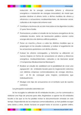 Infoenergía

reducción

de

la

energía

consumida

(ahorro

y

eficiencia

energética e instalación de energías renovables), de modo que
puedan destinar el ahorro tanto a dichas medidas de ahorro y
eficiencia o actuaciones medioambientales, de bienestar social,
culturales o de mejora del entorno rural.

 Contribuir a las líneas de acción marcadas en las Agendas Locales
21 para Tierra Estella.

 Promocionar y realizar el estudio de las facturas energéticas de las
entidades locales, tanto de iluminación pública exterior como
energía eléctrica de distintos edificios públicos.

 Poner en marcha y llevar a cabo las distintas medidas que se
propongan en los estudios realizados, y realizar el seguimiento de
las actuaciones posteriores con dichos ahorros.

 Evaluar los ahorros conseguidos, y fomentar su utilización en
nuevas mejoras en forma de actuaciones en ahorro y eficiencia
energética, medioambientales, culturales o de bienestar social
(“Compromiso Medioambiental Municipal”).

 Realizar un estudio de viabilidad con la posibilidad de crear una
agrupación de entidades locales para la negociación colectiva
con distintas empresas comercializadoras de energía eléctrica,
con

el fin de conseguir unas mejores condiciones que

individualmente.

 Divulgar este tipo de actuaciones en el territorio rural de nuestra
comarca.
Los principales resultados obtenidos son:
Se ha recogido la adhesión de 83 entidades locales, y se ha comenzado a
elaborar una hoja de proceso para ellas, llegándose a superar las 50 entidades
locales a las que se les ha podido revisar la documentación enviada en este
tiempo. Dependiendo de las empresas comercializadoras, se han podido recoger
unos datos u otros, desde facturas en papel hasta el acceso a gestión online,
51

Memoria Anual TEDER - 2011

 