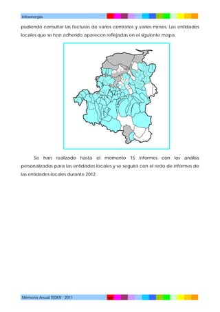 Infoenergía

pudiendo consultar las facturas de varios contratos y varios meses. Las entidades
locales que se han adherido aparecen reflejadas en el siguiente mapa.

.

Se han realizado hasta el momento 15 informes con los análisis
personalizados para las entidades locales y se seguirá con el resto de informes de
las entidades locales durante 2012.

Memoria Anual TEDER - 2011

52

 