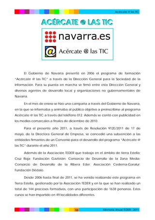 Acércate @ las TIC

ACÉRCATE @ LAS TIC

El Gobierno de Navarra presentó en 2006 el programa de formación
“Acércate @ las TIC” a través de la Dirección General para la Sociedad de la
Información. Para su puesta en marcha se firmó entre esta Dirección General y
diversos agentes de desarrollo local y organizaciones no gubernamentales de
Navarra.
En el mes de enero se hizo una campaña a través del Gobierno de Navarra,
en la que se informaba y animaba al público objetivo a preinscribirse al programa
Acércate @ las TIC a través del teléfono 012. Además se contó con publicidad en
los medios comarcales a finales de diciembre de 2010.
Para el presente año 2011, a través de Resolución 912E/2011 de 17 de
mayo, de la Directora General de Empresa, se concedió una subvención a las
entidades firmantes de un Convenio para el desarrollo del programa “Acércate @
las TIC” durante el año 2011.
Además de la Asociación TEDER que trabaja en el ámbito de tierra Estella;
Cruz Roja; Fundación Gaztelán; Consorcio de Desarrollo de la Zona Media;
Consorcio de Desarrollo de la Ribera Eder; Asociación Cederna-Garalur;
Fundación Dédalo.
Desde 2006 hasta final de 2011, se ha venido realizando este programa en
Tierra Estella, gestionado por la Asociación TEDER y en la que se han realizado un
total de 144 procesos formativos, con una participación de 1638 personas. Estos
cursos se han impartido en 49 localidades diferentes.

53

Memoria Anual TEDER - 2011

 