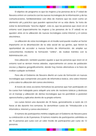 Acércate @ las TIC

El objetivo de programa es que las mujeres y las personas de la 3ª edad de
Navarra entren en contacto con las nuevas tecnologías de la información y de las
comunicaciones, familiarizándose con ellas de manera que las vean como un
elemento útil y práctico que pueden aprovechar en su vida diaria. Se trata de
evitar la denominada “brecha digital”, esto es, que las personas que viven en el
entorno rural (especialmente las mujeres y las personas de la 3ª edad) no se
queden atrás en la utilización de nuevas tecnologías como Internet y el correo
electrónico.
La utilización de estas tecnologías en el medio rural puede resultar un factor
importante en la dinamización de la vida social de sus gentes, que tienen la
oportunidad de acceder a nuevas fuentes de información, de ampliar sus
conocimientos mediante la formación “online”, de realizar trámites con la
Administración, etc.
Esta utilización, también pueden ayudar a que las personas que viven en el
entorno rural se sientan menos aisladas, especialmente en zonas de población
escasa y dispersa geográficamente, donde hay menos alternativas a la hora de
realizar cualquier actividad.
Para ello el Gobierno de Navarra diseñó un curso de formación en nuevas
tecnologías que comprende una parte de informática básica, otra sobre Internet
y otra sobre la utilización del correo electrónico.
A través de estas acciones formativas las personas que han participado en
los cursos han trabajado para adquirir una serie de nociones básicas y destrezas
en el manejo y utilización de dichas tecnologías que les permitirán a posteriori
aprovecharlas y aplicarlas dentro de su propio entorno.
Los cursos tienen una duración de 35 horas, generalmente a razón de 2,5
horas al día durante tres semanas. Se denominan cursos de “Introducción a la
informática, Internet y correo electrónico”.
El número de participantes mínimo exigido por el Gobierno de Navarra para
su celebración es de 8 personas. El número máximo de participantes admitidos es
de 15 personas por curso con un valor medio de participantes por curso de 12
personas.
Memoria Anual TEDER - 2011

54

 