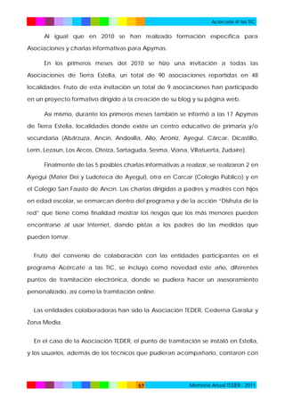 Acércate @ las TIC

Al igual que en 2010 se han realizado formación específica para
Asociaciones y charlas informativas para Apymas.
En los primeros meses del 2010 se hizo una invitación a todas las
Asociaciones de Tierra Estella, un total de 90 asociaciones repartidas en 48
localidades. Fruto de esta invitación un total de 9 asociaciones han participado
en un proyecto formativo dirigido a la creación de su blog y su página web.
Así mismo, durante los primeros meses también se informó a las 17 Apymas
de Tierra Estella, localidades donde existe un centro educativo de primaria y/o
secundaria (Abárzuza, Ancín, Andosilla, Allo, Arróniz, Ayegui, Cárcar, Dicastillo,
Lerín, Lezaun, Los Arcos, Oteiza, Sartaguda, Sesma, Viana, Villatuerta, Zudaire).
Finalmente de las 5 posibles charlas informativas a realizar, se realizaron 2 en
Ayegui (Mater Dei y Ludoteca de Ayegui), otra en Carcar (Colegio Público) y en
el Colegio San Fausto de Ancín. Las charlas dirigidas a padres y madres con hijos
en edad escolar, se enmarcan dentro del programa y de la acción “Disfruta de la
red” que tiene como finalidad mostrar los riesgos que los más menores pueden
encontrarse al usar Internet, dando pistas a los padres de las medidas que
pueden tomar.
Fruto del convenio de colaboración con las entidades participantes en el
programa Acércate a las TIC, se incluyo como novedad este año, diferentes
puntos de tramitación electrónica, donde se pudiera hacer un asesoramiento
personalizado, así como la tramitación online.
Las entidades colaboradoras han sido la Asociación TEDER, Cederna Garalur y
Zona Media.
En el caso de la Asociación TEDER, el punto de tramitación se instaló en Estella,
y los usuarios, además de los técnicos que pudieran acompañarlo, contaron con

57

Memoria Anual TEDER - 2011

 