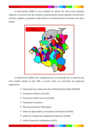 Introducción

La Asociación TEDER es una entidad sin ánimo de lucro cuyo principal
objetivo es servir de foro de reunión y representación de los agentes económicos,
sociales, públicos y privados, implicados en el desarrollo de la Comarca de Tierra
Estella.




1500 Km2
54000 habitantes

La Asociación TEDER viene trabajando por el desarrollo de la comarca de
Tierra Estella desde el año 1996 y cuenta entre sus asociados los siguientes
organismos:

 Asociación de empresarios de la Merindad de Estella (LASEME)
 Comisiones Obreras (CCOO)
 Consorcio Turístico de Tierra Estella
 Fundación L’Urederra
 Mancomunidad de Montejurra
 Unión de Agricultores y Ganaderos de Navarra (UAGN)
 Unión de Cooperativas Agrarias de Navarra (UCAN)
 Unión General de Trabajadores (UGT)
Memoria Anual TEDER - 2011

6

 