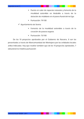 Agenda Local 21



Puesta en valor de espacios naturales y fomento de la
movilidad sostenible en Andosilla a través de la
dotación de mobiliario en el paseo fluvial del río Ega



Puntuación: 79/100

 Ayuntamiento de Sesma


Fomento de la movilidad sostenible a través de la
creación de paseos seguros



Puntuación: 75/100

De los 10 proyectos aprobados por el Gobierno de Navarra, 8 son los
presentados a través de Mancomunidad de Montejurra por las entidades locales
arriba indicadas. Hay que resaltar también que de los 10 proyectos aprobados, 7
obtuvieron la máxima puntuación

Memoria Anual TEDER - 2011

62

 