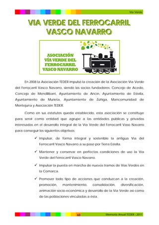 Vía Verde

VIA VERDE DEL FERROCARRIL
VASCO NAVARRO

En 2008 la Asociación TEDER impulsó la creación de la Asociación Vía Verde
del Ferrocarril Vasco Navarro, siendo los socios fundadores: Concejo de Acedo,
Concejo de Mendilibarri, Ayuntamiento de Ancín, Ayuntamiento de Estella,
Ayuntamiento de Murieta, Ayuntamiento de Zúñiga, Mancomunidad de
Montejurra y Asociación TEDER.
Como en sus estatutos queda establecido, esta asociación se constituye
para servir como entidad que agrupe a las entidades públicas y privadas
interesadas en el desarrollo integral de la Vía Verde del Ferrocarril Vaso Navarro
para conseguir los siguientes objetivos:

 Impulsar, de forma integral y sostenible la antigua Vía del
Ferrocarril Vasco Navarro a su paso por Tierra Estella.

 Mantener y conservar en perfectas condiciones de uso la Vía
Verde del Ferrocarril Vasco Navarro.

 Impulsar la puesta en marcha de nuevos tramos de Vías Verdes en
la Comarca.

 Promover todo tipo de acciones que conduzcan a la creación,
promoción,

mantenimiento,

consolidación,

diversificación,

animación socio-económica y desarrollo de la Vía Verde así como
de las poblaciones vinculadas a ésta.

63

Memoria Anual TEDER - 2011

 