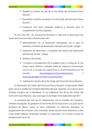 Vía Verde

 Regular las normas de uso de la Vía Verde del Ferrocarril Vasco
Navarro.

 Desarrollar el turismo vinculado a la Vía Verde del Ferrocarril Vasco
Navarro.

 Colaborar con otras entidades públicas y privadas para el
cumplimiento de estos objetivos.
En este año 2011, las actuaciones llevadas a cabo por la Asociación Vía
Verde del Ferrocarril Vasco Navarro han sido:

 Mantenimiento de la instalación fotovoltaica de la que se
abastece el sistema de iluminación del túnel de Acedo - Zúñiga.

 Sustitución de detectores y lámparas del sistema de iluminación
del túnel de Acedo - Zúñiga.

 Desbroce Vía Verde.
 Creación y actualización de la página web y el blog de la Vía
Verde, para informar y difundir todos los aspectos relacionados
con la vía y recoger las sugerencias y recomendaciones de los
usuarios.

www.blogspot.com/vvvasconavarro

y

www.sites.google.com/site/vvvasconavarro

 Celebración del Día de la Vía Verde del Ferrocarril Vasco Navarro
La Asociación Vía Verde del Ferrocarril Vasco Navarro, la Asociación TEDER
junto con la Cuadrilla de Campezo-Montaña Alavesa, organizó, en el marco de la
Semana Europea de la Movilidad, el ya tradicional Día de la Vía Verde del
Ferrocarril Vasco Navarro, que tuvo lugar el domingo 18 de septiembre de 2011.
La novedad este año fue la colaboración con la Cuadrilla de Campezo,
entidad encargada de gestionar la Vía Verde del Vasconavarro a su paso por la
provincia de Álava. Como se viene realizando en ediciones anteriores, se
programaron dos marchas, una cicloturista desde Acedo hasta Antoñana, y otra
a pie desde Maeztu finalizando también en Antoñana, en el futuro centro de
interpretación de la vía.

Memoria Anual TEDER - 2011

64

 