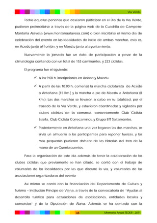 Vía Verde

Todas aquellas personas que desearon participar en el Día de la Vía Verde,
pudieron preinscribirse a través de la página web de la Cuadrilla de CampezoMontaña Alavesa (www.montanaalavesa.com) o bien inscribirse el mismo día de
celebración del evento en las localidades de inicio de ambas marchas, esto es,
en Acedo junto al frontón, y en Maeztu junto al ayuntamiento.
Nuevamente la jornada fue un éxito de participación a pesar de la
climatología contando con un total de 153 caminantes, y 223 ciclistas.
El programa fue el siguiente:

 A las 9:00 h, inscripciones en Acedo y Maeztu
 A partir de las 10:00 h, comenzó la marcha cicloturista de Acedo
a Antoñana (15 Km.) y la marcha a pie de Maeztu a Antoñana (8
Km.). Las dos marchas se llevaron a cabo en su totalidad, por el
trazado de la Vía Verde, y estuvieron coordinadas y vigiladas por
clubes ciclistas de la comarca, concretamente Club Ciclista
Estella, Club Ciclista Correcaminos, y Grupo BTT Saltamontes.

 Posteriormente en Antoñana una vez llegaron las dos marchas, se
sirvió un almuerzo a los participantes para reponer fuerzas, y los
más pequeños pudieron disfrutar de las Historias del tren de la
mano de un Cuentacuentos.
Para la organización de este día además de tener la colaboración de los
clubes ciclistas que previamente se han citado, se contó con el trabajo de
voluntarios de las localidades por las que discurre la vía, y voluntarios de las
asociaciones organizadoras del evento
Así mismo se contó con la financiación del Departamento de Cultura y
Turismo – Institución Príncipe de Viana, a través de la convocatoria de “Ayudas al
desarrollo turístico para actuaciones de asociaciones, entidades locales y
consorcios” y de la Diputación de Álava. Además se ha contado con la
65

Memoria Anual TEDER - 2011

 