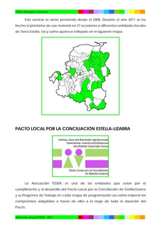 Otros trabajos y servicios

Este servicio se viene prestando desde el 2008. Durante el año 2011 se ha
hecho el préstamo de ese material en 27 ocasiones a diferentes entidades locales
de Tierra Estella, tal y como aparece reflejado en el siguiente mapa.

PACTO LOCAL POR LA CONCILIACIÓN ESTELLA-LIZARRA

La Asociación TEDER, es una de las entidades que velan por el
cumplimiento y el desarrollo del Pacto Local por la Conciliación de Estella/Lizarra
y su Programa de Trabajo en cada etapa de programación así como respetar los
compromisos adquiridos a través de ellos a lo largo de toda la duración del
Pacto.
Memoria Anual TEDER - 2011

68

 