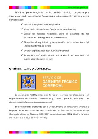 Otros trabajos y servicios

TEDER es parte integrante de la comisión técnica, compuesta por
representantes de las entidades firmantes que voluntariamente quieran y cuyos
cometidos son:

 Diseñar el Programa de trabajo anual
 Velar por la ejecución del Programa de trabajo anual
 Buscar los recursos necesarios para el desarrollo de las
actuaciones del Programa de trabajo anual

 Garantizar el seguimiento y la evaluación de las actuaciones del
Programa de trabajo anual

 Difundir el pacto y recabar nuevas adhesiones
 Proponer a la Comisión Institucional las peticiones de adhesión al
pacto y las solicitudes de baja

GABINETE TECNICO COMERCIAL.

La Asociación TEDER participa en la red de técnicos homologados por el
Departamento de Industria, Innovación y Empleo, para la realización del
diagnóstico de Gabinete técnico comercial.
Este servicio está promovido por el Departamento de Innovación, Empresa y
Empleo del Gobierno de Navarra dentro del “II Plan de Modernización del
Comercio Interior de Navarra 2008-2011” y coordinado por CEIN (Centro Europeo
de Empresas e Innovación de Navarra).

69

Memoria Anual TEDER - 2011

 