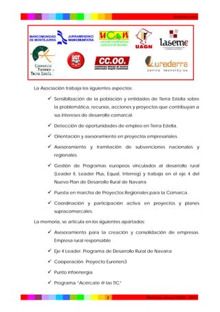Introducción

La Asociación trabaja los siguientes aspectos:

 Sensibilización de la población y entidades de Tierra Estella sobre
la problemática, recursos, acciones y proyectos que contribuyan a
sus intereses de desarrollo comarcal.

 Detección de oportunidades de empleo en Tierra Estella.
 Orientación y asesoramiento en proyectos empresariales.
 Asesoramiento y tramitación de subvenciones nacionales y
regionales.

 Gestión de Programas europeos vinculados al desarrollo rural
(Leader II, Leader Plus, Equal, Interreg) y trabajo en el eje 4 del
Nuevo Plan de Desarrollo Rural de Navarra

 Puesta en marcha de Proyectos Regionales para la Comarca.
 Coordinación y participación activa en proyectos y planes
supracomarcales.
La memoria, se articula en los siguientes apartados:

 Asesoramiento para la creación y consolidación de empresas.
Empresa rural responsable

 Eje 4 Leader. Programa de Desarrollo Rural de Navarra
 Cooperación. Proyecto Eureners3
 Punto infoenergía
 Programa “Acércate @ las TIC”
7

Memoria Anual TEDER - 2011

 