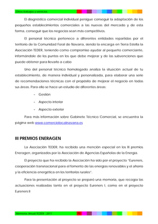 Otros trabajos y servicios

El diagnóstico comercial individual persigue conseguir la adaptación de los
pequeños establecimientos comerciales a las nuevas del mercado y de esta
forma, conseguir que los negocios sean más competitivos.
El personal técnico pertenece a diferentes entidades repartidas por el
territorio de la Comunidad Foral de Navarra, siendo la encarga en Tierra Estella la
Asociación TEDER, teniendo como compromiso ayudar al pequeño comerciante,
informándole de los puntos en los que debe mejorar y de las subvenciones que
puede obtener para llevarlo a cabo
Uno del personal técnico homologado analiza la situación actual de tu
establecimiento, de manera individual y personalizada, para elaborar una serie
de recomendaciones técnicas con el propósito de mejorar el negocio en todas
sus áreas. Para ello se hace un estudio de diferentes áreas:
-

Gestión

-

Aspecto interior

-

Aspecto exterior

Para más información sobre Gabinete Técnico Comercial, se encuentra la
página web www.comerciolocalnavarra.es

III PREMIOS ENERAGEN
La Asociación TEDER, ha recibido una mención especial en los III premios
Eneragen, organizados por la Asociación de Agencias Españolas de la Energía.
El proyecto que ha recibido la Asociación ha sido por el proyecto “Eureners,
cooperación transnacional para el fomento de las energías renovables y el ahorro
y la eficiencia energética en los territorios rurales”.
Para la presentación al proyecto se preparó una memoria, que recogía las
actuaciones realizadas tanto en el proyecto Eureners I, como en el proyecto
Eureners II

Memoria Anual TEDER - 2011

70

 