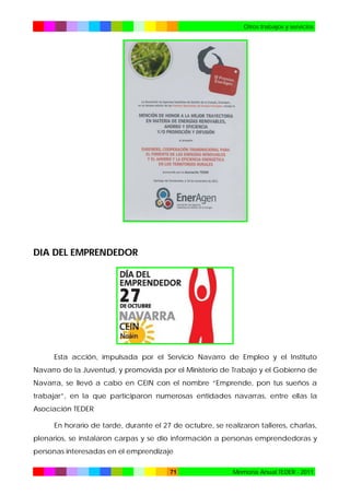 Otros trabajos y servicios

DIA DEL EMPRENDEDOR

Esta acción, impulsada por el Servicio Navarro de Empleo y el Instituto
Navarro de la Juventud, y promovida por el Ministerio de Trabajo y el Gobierno de
Navarra, se llevó a cabo en CEIN con el nombre “Emprende, pon tus sueños a
trabajar”, en la que participaron numerosas entidades navarras, entre ellas la
Asociación TEDER
En horario de tarde, durante el 27 de octubre, se realizaron talleres, charlas,
plenarios, se instalaron carpas y se dio información a personas emprendedoras y
personas interesadas en el emprendizaje
71

Memoria Anual TEDER - 2011

 