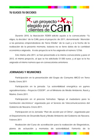 Otros trabajos y servicios

TU ELIGES TU DECIDES

Durante 2010, la Asociación TEDER solicitó ayuda a la convocatoria “Tú
eliges, tú decides” de la CAN, para el proyecto: de 2011, denominado “Atención
a las personas emprendedoras de Tierra EStella” de la cual y a la fecha de la
realización de la presente memoria, todavía no se tiene datos de la cantidad
económica asignada. A este proyecto se le ha asignado el número 12766.
Este mismo año 2011, se han presentado a la misma convocatoria y para el
2012, el mismo proyecto, al que se ha solicitado 51.500 euros, y al que se le ha
asignado el mismo número que en convocatorias anteriores

JORNADAS Y REUNIONES
Participación en la presentación del Grupo de Consumo ARCO en Tierra
Estella. Enero 2011
Participación en la jornada “La sostenibilidad energética en pymes
agroalimentarias – Proyecto CO2OP”, en el Ministerio de Medio Ambiente, Rural y
Marino. Enero 2011.
Participación en el proceso formativo “Apoyo al ciudadano para la
tramitación electrónica” organizado por el Servicio de Telecomunicaciones del
Gobierno de Navarra. Enero 2011.
Participación en la Jornada “Plan de acción por el Clima”, organizada por
el Departamento de Desarrollo Rural y Medio Ambiente del Gobierno de Navarra.
Febrero 2011
Realización del Curso de acreditación para la realización de Diagnósticos,
planes

de

actuación

Memoria Anual TEDER - 2011

y

memorias
72

de

sostenibilidad.

Fomento

de

la

 