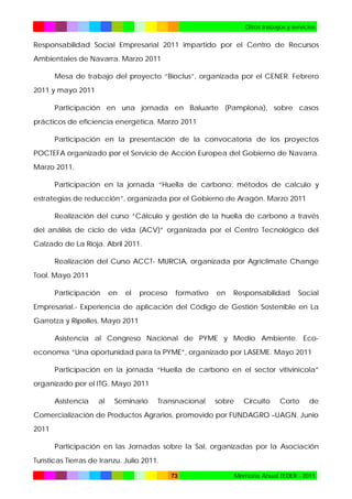 Otros trabajos y servicios

Responsabilidad Social Empresarial 2011 impartido por el Centro de Recursos
Ambientales de Navarra. Marzo 2011
Mesa de trabajo del proyecto “Bioclus”, organizada por el CENER. Febrero
2011 y mayo 2011
Participación en una jornada en Baluarte (Pamplona), sobre casos
prácticos de eficiencia energética. Marzo 2011
Participación en la presentación de la convocatoria de los proyectos
POCTEFA organizado por el Servicio de Acción Europea del Gobierno de Navarra.
Marzo 2011.
Participación en la jornada “Huella de carbono: métodos de calculo y
estrategias de reducción”, organizada por el Gobierno de Aragón. Marzo 2011
Realización del curso “Cálculo y gestión de la huella de carbono a través
del análisis de ciclo de vida (ACV)” organizada por el Centro Tecnológico del
Calzado de La Rioja. Abril 2011.
Realización del Curso ACCT- MURCIA, organizada por Agriclimate Change
Tool. Mayo 2011
Participación

en

el

proceso

formativo

en

Responsabilidad

Social

Empresarial.- Experiencia de aplicación del Código de Gestión Sostenible en La
Garrotza y Ripolles. Mayo 2011
Asistencia al Congreso Nacional de PYME y Medio Ambiente. Ecoeconomía “Una oportunidad para la PYME”, organizado por LASEME. Mayo 2011
Participación en la jornada “Huella de carbono en el sector vitivinícola”
organizado por el ITG. Mayo 2011
Asistencia

al

Seminario

Transnacional

sobre

Circuito

Corto

de

Comercialización de Productos Agrarios, promovido por FUNDAGRO –UAGN. Junio
2011
Participación en las Jornadas sobre la Sal, organizadas por la Asociación
Turísticas Tierras de Iranzu. Julio 2011.
73

Memoria Anual TEDER - 2011

 