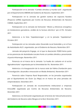 Otros trabajos y servicios

Participación en la Jornada “Cambio climático y mundo rural”, organizado
por el Departamento DRIEMA del Gobierno de Navarra. Septiembre 2011
Participación en la Jornada de gestión turística de espacios fluviales
(Proyecte LUTRA) organizada por Centro de Recursos Ambientales de Navarra
CRANA. Septiembre 2011
Participación en la Jornada de formación “Ahorro y eficiencia energética
en instalaciones ganaderas, análisis de la factura eléctrica” por el ITG. Octubre
2011
Asistencia a la feria “Expobioenergía” y en la jornada “Expobiomun”
Octubre 2011
Participación en las Jornadas sobre Desarrollo Local Sostenible y en el Foro
de Autoridades AL21, organizadas por el Gobierno de Navarra. Noviembre 2011
Jornada del proyecto Engage, en el que la Asociación TEDER formo parte
en las ponencias de Autoridades Locales frente al cambio climático, presentando
el punto infoenergía. Noviembre 2011.
Ponencia en el marco de la Jornada “La huella de carbono en el sector
Agroalimentario” organizada por la Universidad de Vic. Noviembre 2011.
Asistencia a la inauguración de la nueva sede de Fidima (Fundación para
la investigación, desarrollo e innovación en Medio Ambiente). Noviembre 2011
Ponencia sobre Empresa Rural Responsable, en las jornadas organizadas
por el Ayuntamiento de Ocón (La Rioja) en el marco de unas jornadas de
emprendedores. Diciembre 2011.
Participación en Jornada de reconocimiento institucional a empresas
InnovaRSE organizada por Centro de Recursos Ambientales de Navarra.
Diciembre 2011
Asistencia a la formación organizada por el Servicio de Telecomunicaciones
del Gobierno de Navarra sobre Riesgos en la Red. Diciembre 2011.

Memoria Anual TEDER - 2011

74

 
