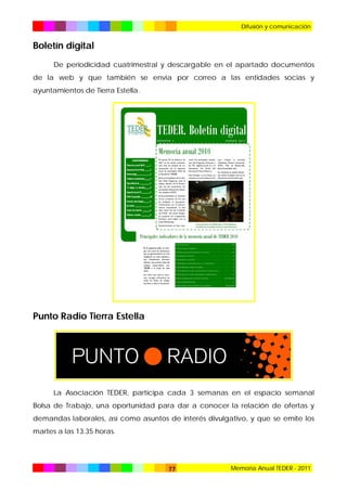 Difusión y comunicación

Boletín digital
De periodicidad cuatrimestral y descargable en el apartado documentos
de la web y que también se envía por correo a las entidades socias y
ayuntamientos de Tierra Estella.

Punto Radio Tierra Estella

La Asociación TEDER, participa cada 3 semanas en el espacio semanal
Bolsa de Trabajo, una oportunidad para dar a conocer la relación de ofertas y
demandas laborales, así como asuntos de interés divulgativo, y que se emite los
martes a las 13.35 horas.

77

Memoria Anual TEDER - 2011

 