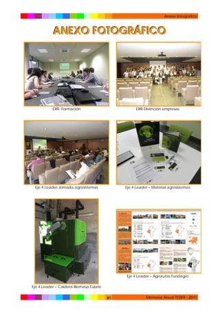 Anexo fotográfico

ANEXO FOTOGRÁFICO

ERR- Formación

ERR-Distinción empresas

Eje 4 Leader-Jornada agrosistemas

Eje 4 Leader – Material agrosistemas

Eje 4 Leader – Agrorutas Fundagro
Eje 4 Leader – Caldera Biomasa Eulate
81

Memoria Anual TEDER - 2011

 