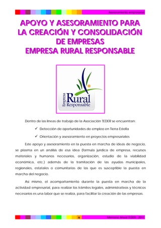 Asesoramiento empresarial

APOYO Y ASESORAMIENTO PARA
LA CREACIÓN Y CONSOLIDACIÓN
DE EMPRESAS
EMPRESA RURAL RESPONSABLE

Dentro de las líneas de trabajo de la Asociación TEDER se encuentran:

 Detección de oportunidades de empleo en Tierra Estella
 Orientación y asesoramiento en proyectos empresariales
Este apoyo y asesoramiento en la puesta en marcha de ideas de negocio,
se plasma en un análisis de esa idea (formula jurídica de empresa, recursos
materiales y humanos necesarios, organización, estudio de la viabilidad
económica, etc.) además de la tramitación de las ayudas municipales,
regionales, estatales o comunitarias de las que es susceptible la puesta en
marcha del negocio.
Así mismo, el acompañamiento durante la puesta en marcha de la
actividad empresarial, para realizar los trámites legales, administrativos y técnicos
necesarios es una labor que se realiza, para facilitar la creación de las empresas.

9

Memoria Anual TEDER - 2011

 