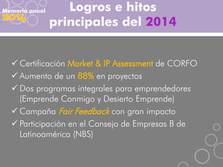 Logros e hitos
principales del 2014
Memoria anual
 Certificación Market & IP Assessment de CORFO
 Aumento de un 88% en proyectos
 Dos programas integrales para emprendedores
(Emprende Conmigo y Desierto Emprende)
 Campaña Fair Feedback con gran impacto
 Participación en el Consejo de Empresas B de
Latinoamérica (NBS)
 
