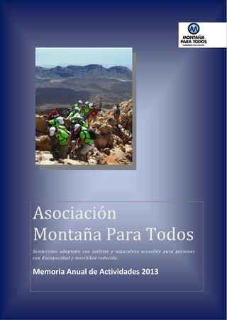 1
Asociación
Montaña Para Todos
Senderismo adaptado con Joëlette y naturaleza accesible para personas
con discapacidad y movilidad reducida.
Memoria Anual de Actividades 2013
 