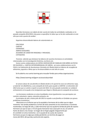 Queridos hermanos con objeto de dar cuenta de todas las actividades realizadas en la
pasada campaña 2012/2013, doy paso a especificar la labor que se ha ido realizando en este
año que está a punto de acabar:
Seguimos desarrollando labores de voluntariado en:
CRUZ ROJA
CARITAS
COFRADIAS
AMPAS ESCOLARES
ACCIONES DE CARÁCTER PERSONAL Y PRIVADAS.
CATEQUESIS.
Tenemos además que destacar las labores de nuestros hermanos en actividades
relacionadas con la investigación histórica, escritores etc.
Somos socios colaboradores de ASPAU ASOCIACION DE FAMILIAS CON NIÑOS AUTISTAS
EN VALENCIA y CARITAS INTERPARROQUIAL DE UBEDA, así como colaboraciones con la
FAVU o la Federación de Asociaciones Vecinales de Úbeda (Jaén) en labores de recogida de
alimentos, juguetes o libros que se ha desarrollado en este año en curso.
Se ha abierto una cuenta teaming para recaudar fondos para ambas organizaciones:
https://www.teaming.net/gpsm-acciossocialycaridad

Se actuó a favor de una familia en Úbeda donde se le quemó la casa con alimentos ropa,
y material de albañilería; y una campaña de leche para ayudar a CARITAS en diciembre del
2012 actos que se volvió a repetir en junio del 2013. En este pasado noviembre se colaboró
activamente en la ayuda a los inmigrantes que llegan a Úbeda para la campaña de aceituna.
Los hermanos residentes en otras localidades sirven igualmente a sus parroquias con
carácter voluntario: ropero, atención primaria, etc.
A principios de año y hasta julio del 2013 se ayudo a una familia en Córdoba con graves
problemas económicos.
Mencionar en el informe que se ha ayudado a hermanos de la orden que en algun
momento han tenido problemas a la hora de estar presentes en las ceremonias o reuniones
mantenidas a lo largo del año, y cabe mencionar que esa ayuda ha venido de parte de nuestro
hermano Luis que se que a él no le gusta mencionar esas cosas pero es así, así como el
hecho de donar a los monjes la imagen de la Virgen pagada íntegramente por
él y también en otros momentos con la ayuda de las cuotas de nuestros
hermanos ya que era algo que estaba pendiente y se termino de pagar en
marzo del 2013, del que doy cuenta de este aspecto.

 