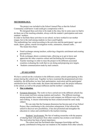 METHODOLOGY.

       The project was included in the School Annual Plan so that the School
Community could know it and could get a compromise with it.
       We designed these activities to be made in the class, but in some cases we had to
do them out of the teaching schedule, always with the student’s participation and some
students’ mothers.
In order to facilitate these activities in our school, we have worked in our mother
tongue, but in the mail among students we have used English.
The methodology has varied according to the activities and the participants’ ages and
needs, draws, games, murals investigation works, summaries, manual crafts…
       The means have been:

      Email exchanges among teachers, achieving a linguistic enrichment and creating
       personal bows.
      Work exchanges about a common topic, allowing us to get to know and
       appreciate the other countries culture and facilitating the investigation.
      Teacher meetings in order to trace the project in the different associated
       countries evaluating the work that we are doing and proposing new targets.
       Students communication made by mail contacts.


          EVALUATION

We have carried out the evaluation in the different country schools participating in this
project during this school year. Together we have examined the programmed activities
suitability, the difficulties we have had, participation, motivation and the participants’
satisfaction level, the works made, the means and materials used, the project influence
in the school, as well as the project diffusion and the mothers’ compromise.
     Our evaluation:

      European dimension. The work we have carried out in the different schools has
       let us create real bows among students and teachers . The different meetings
       among teachers have made us discover and compare our different ways of living
       and working. A sincere relationship has been created around the same study
       subject.
               We can state that the European dimension has become part of our School
       Project, thus contributing to the curriculum enlargement. It has allowed the
       school to discover new possibilities, it has also promoted and strengthen the
       education in values and contributed to the teachers training.

              Students’ involvement. The fact of making researches with the purpose
       of sharing them with partners from other countries has awoken a real interest.
       The motivation has been of great importance.
               The school mail has facilitated other languages knowledge and has
       greatly contributed to bring near our students to the students from other schools.
 