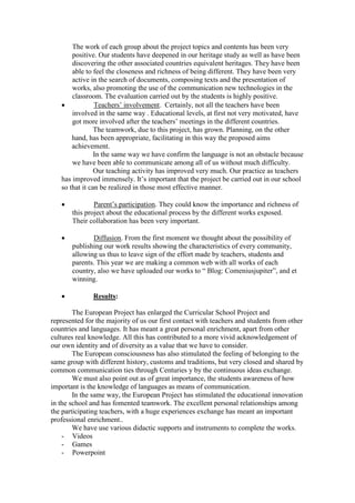 The work of each group about the project topics and contents has been very
       positive. Our students have deepened in our heritage study as well as have been
       discovering the other associated countries equivalent heritages. They have been
       able to feel the closeness and richness of being different. They have been very
       active in the search of documents, composing texts and the presentation of
       works, also promoting the use of the communication new technologies in the
       classroom. The evaluation carried out by the students is highly positive.
               Teachers’ involvement. Certainly, not all the teachers have been
       involved in the same way . Educational levels, at first not very motivated, have
       got more involved after the teachers’ meetings in the different countries.
                The teamwork, due to this project, has grown. Planning, on the other
       hand, has been appropriate, facilitating in this way the proposed aims
       achievement.
                In the same way we have confirm the language is not an obstacle because
       we have been able to communicate among all of us without much difficulty.
                Our teaching activity has improved very much. Our practice as teachers
   has improved immensely. It’s important that the project be carried out in our school
   so that it can be realized in those most effective manner.

              Parent’s participation. They could know the importance and richness of
       this project about the educational process by the different works exposed.
       Their collaboration has been very important.

             Diffusion. From the first moment we thought about the possibility of
       publishing our work results showing the characteristics of every community,
       allowing us thus to leave sign of the effort made by teachers, students and
       parents. This year we are making a common web with all works of each
       country, also we have uploaded our works to “ Blog: Comeniusjupiter”, and et
       winning.

              Results:

        The European Project has enlarged the Curricular School Project and
represented for the majority of us our first contact with teachers and students from other
countries and languages. It has meant a great personal enrichment, apart from other
cultures real knowledge. All this has contributed to a more vivid acknowledgement of
our own identity and of diversity as a value that we have to consider.
        The European consciousness has also stimulated the feeling of belonging to the
same group with different history, customs and traditions, but very closed and shared by
common communication ties through Centuries y by the continuous ideas exchange.
        We must also point out as of great importance, the students awareness of how
important is the knowledge of languages as means of communication.
        In the same way, the European Project has stimulated the educational innovation
in the school and has fomented teamwork. The excellent personal relationships among
the participating teachers, with a huge experiences exchange has meant an important
professional enrichment..
        We have use various didactic supports and instruments to complete the works.
    - Videos
    - Games
    - Powerpoint
 