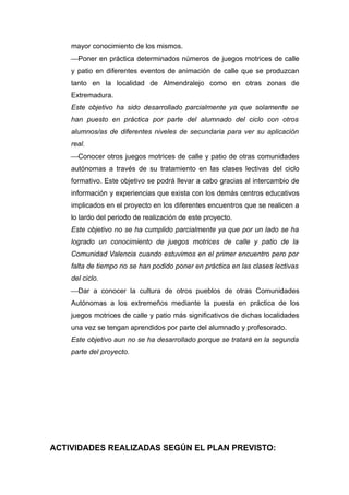mayor conocimiento de los mismos.
    Poner en práctica determinados números de juegos motrices de calle
    y patio en diferentes eventos de animación de calle que se produzcan
    tanto en la localidad de Almendralejo como en otras zonas de
    Extremadura.
    Este objetivo ha sido desarrollado parcialmente ya que solamente se
    han puesto en práctica por parte del alumnado del ciclo con otros
    alumnos/as de diferentes niveles de secundaria para ver su aplicación
    real.
    Conocer otros juegos motrices de calle y patio de otras comunidades
    autónomas a través de su tratamiento en las clases lectivas del ciclo
    formativo. Este objetivo se podrá llevar a cabo gracias al intercambio de
    información y experiencias que exista con los demás centros educativos
    implicados en el proyecto en los diferentes encuentros que se realicen a
    lo lardo del periodo de realización de este proyecto.
    Este objetivo no se ha cumplido parcialmente ya que por un lado se ha
    logrado un conocimiento de juegos motrices de calle y patio de la
    Comunidad Valencia cuando estuvimos en el primer encuentro pero por
    falta de tiempo no se han podido poner en práctica en las clases lectivas
    del ciclo.
    Dar a conocer la cultura de otros pueblos de otras Comunidades
    Autónomas a los extremeños mediante la puesta en práctica de los
    juegos motrices de calle y patio más significativos de dichas localidades
    una vez se tengan aprendidos por parte del alumnado y profesorado.
    Este objetivo aun no se ha desarrollado porque se tratará en la segunda
    parte del proyecto.




ACTIVIDADES REALIZADAS SEGÚN EL PLAN PREVISTO:
 