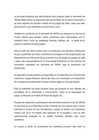 La principal incidencia que está teniendo este proyecto sobre el alumnado de
TAFAD están siendo la adquisición del conocimiento de la cultura extremeña y
de otros regiones de España a través de los juegos de calle y patio que ellos
desconocían o que solamente conocían de su zona.


También ha contribuido en el alumnado de TAFAD que adquiera un recurso de
mucha utilidad para trabajar ciertos contenidos tanto relacionados con la
condición física, como de cualidades motrices, tácticas, etc….a través de la
puesta en práctica de estos juegos.


Para el resto del centro hasta ahora ha conllevado una pequeña contribución
ya que a permitido que dicho contenido se introdujera en las programación del
Departemento de Educación física al permitir que se trabaje los juegos de calle
y patio más representativos de la Comunidad Extremeña en los alumnos de
secundaria, impartidos por alumnado de TAFAD, bajo la supervisión del
profesorado.


El desarrollo de este proyecto ha repercutido en el desarrollo del currículum del
módulo de “Juegos Motrices” dentro del ciclo y ha contribuido a la adquisición
de competencia profesionales a aplicar cuando salgan al mercado laboral.


Para la realización de estas primeras fases del proyecto se han utilizado las
tecnologías de la información y comunicación        tanto en la búsquedad de
juegos, confección de modelo de fichas de juegos, etc….


El grado de implicación y participación del alumnado de primer curso de TAFAD
ha sido total ya que todos ellos se han implicado de una manera más o menos
profunda en función de sus circuntancias; aunque ha habido una implicación
mínima que se le ha exigido para participar en el proyecto y que ha sido
posteriormente evaluada en el módulo formativo afectado este curso
académico.


En cuanto al grado de consecución de resultados previstos este años es
 