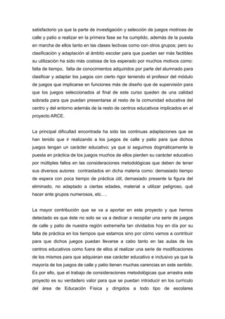 satisfactorio ya que la parte de investigación y selección de juegos motrices de
calle y patio a realizar en la primera fase se ha cumplido, además de la puesta
en marcha de ellos tanto en las clases lectivas como con otros grupos; pero su
clasificación y adaptación al ámbito escolar para que puedan ser más factibles
su utilización ha sido más costosa de los esperado por muchos motivos como:
falta de tiempo, falta de conocimientos adquiridos por parte del alumnado para
clasificar y adaptar los juegos con cierto rigor teniendo el profesor del módulo
de juegos que implicarse en funciones más de diseño que de supervisión para
que los juegos seleccionados al final de este curso queden de una calidad
sobrada para que puedan presentarse al resto de la comunidad educativa del
centro y del entorno además de la resto de centros educativos implicados en el
proyecto ARCE.


La principal dificultad encontrada ha sido las continuas adaptaciones que se
han tenido que ir realizando a los juegos de calle y patio para que dichos
juegos tengan un carácter educativo; ya que si seguimos dogmáticamente la
puesta en práctica de los juegos muchos de ellos pierden su carácter educativo
por múltiples fallos en las consideraciones metodológicas que deben de tener
sus diversos autores contrastados en dicha materia como: demasiado tiempo
de espera con poca tiempo de práctica útil, demasiado presente la figura del
eliminado, no adaptado a ciertas edades, material a utilizar peligroso, qué
hacer ante grupos numerosos, etc….


La mayor contribución que se va a aportar en este proyecto y que hemos
detectado es que éste no solo se va a dedicar a recopilar una serie de juegos
de calle y patio de nuestra región extremeña tan olvidados hoy en día por su
falta de práctica en los tiempos que estamos sino por cómo vamos a contribuir
para que dichos juegos puedan llevarse a cabo tanto en las aulas de los
centros educativos como fuera de ellos al realizar una serie de modificaciones
de los mismos para que adquieran ese carácter educativo e inclusivo ya que la
mayoría de los juegos de calle y patio tienen muchas carencias en este sentido.
Es por ello, que el trabajo de consideraciones metodológicas que arrastra este
proyecto es su verdadero valor para que se puedan introducir en los curriculo
del área de Educación Física y dirigidos a todo tipo de escolares
 