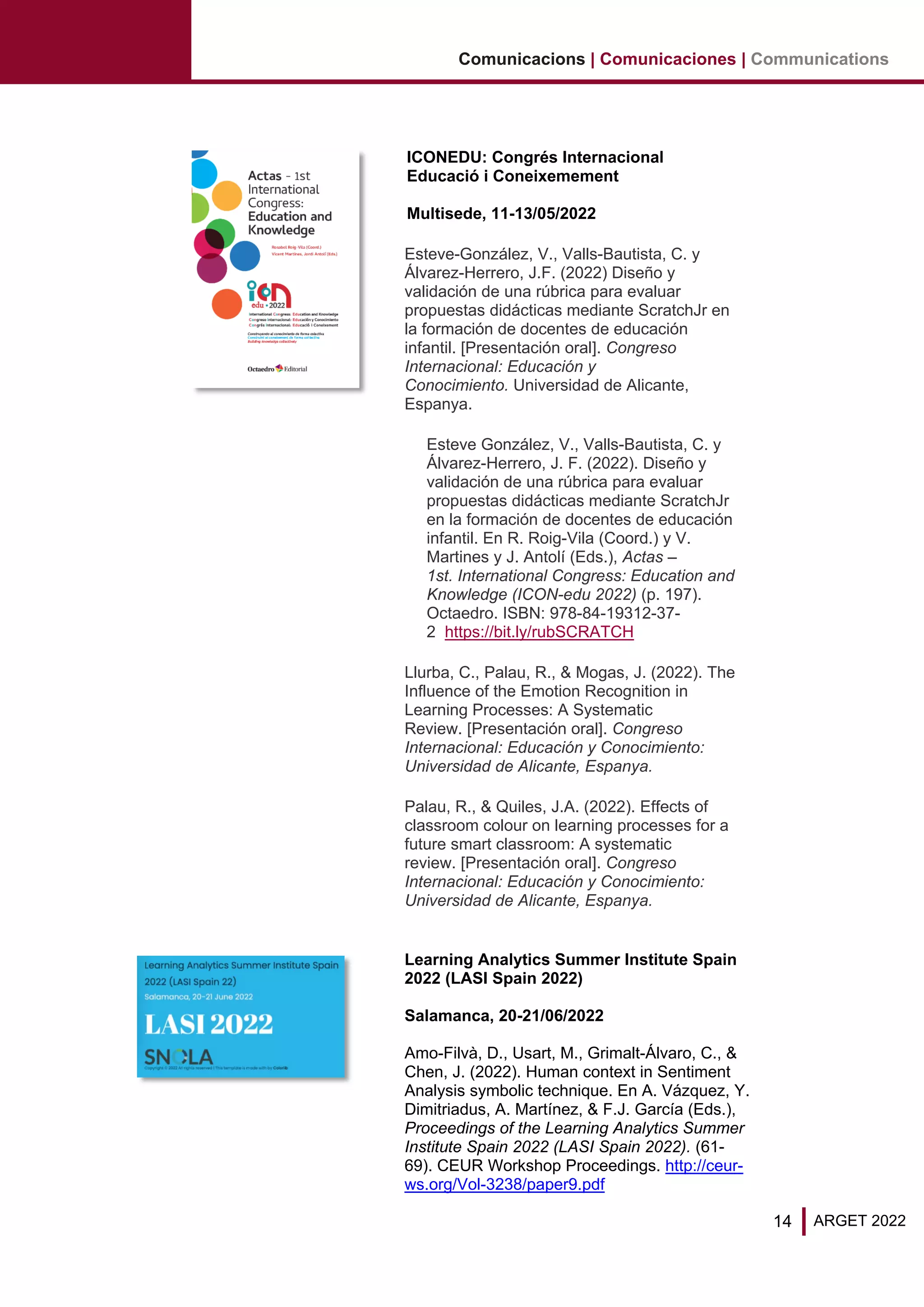 14 ARGET 2022
Comunicacions | Comunicaciones | Communications
ICONEDU: Congrés Internacional
Educació i Coneixemement
Multisede, 11-13/05/2022
Esteve-González, V., Valls-Bautista, C. y
Álvarez-Herrero, J.F. (2022) Diseño y
validación de una rúbrica para evaluar
propuestas didácticas mediante ScratchJr en
la formación de docentes de educación
infantil. [Presentación oral]. Congreso
Internacional: Educación y
Conocimiento. Universidad de Alicante,
Espanya.
Esteve González, V., Valls-Bautista, C. y
Álvarez-Herrero, J. F. (2022). Diseño y
validación de una rúbrica para evaluar
propuestas didácticas mediante ScratchJr
en la formación de docentes de educación
infantil. En R. Roig-Vila (Coord.) y V.
Martines y J. Antolí (Eds.), Actas –
1st. International Congress: Education and
Knowledge (ICON-edu 2022) (p. 197).
Octaedro. ISBN: 978-84-19312-37-
2 https://bit.ly/rubSCRATCH
Llurba, C., Palau, R., & Mogas, J. (2022). The
Influence of the Emotion Recognition in
Learning Processes: A Systematic
Review. [Presentación oral]. Congreso
Internacional: Educación y Conocimiento:
Universidad de Alicante, Espanya.
Palau, R., & Quiles, J.A. (2022). Effects of
classroom colour on learning processes for a
future smart classroom: A systematic
review. [Presentación oral]. Congreso
Internacional: Educación y Conocimiento:
Universidad de Alicante, Espanya.
Learning Analytics Summer Institute Spain
2022 (LASI Spain 2022)
Salamanca, 20-21/06/2022
Amo-Filvà, D., Usart, M., Grimalt-Álvaro, C., &
Chen, J. (2022). Human context in Sentiment
Analysis symbolic technique. En A. Vázquez, Y.
Dimitriadus, A. Martínez, & F.J. García (Eds.),
Proceedings of the Learning Analytics Summer
Institute Spain 2022 (LASI Spain 2022). (61-
69). CEUR Workshop Proceedings. http://ceur-
ws.org/Vol-3238/paper9.pdf
 
