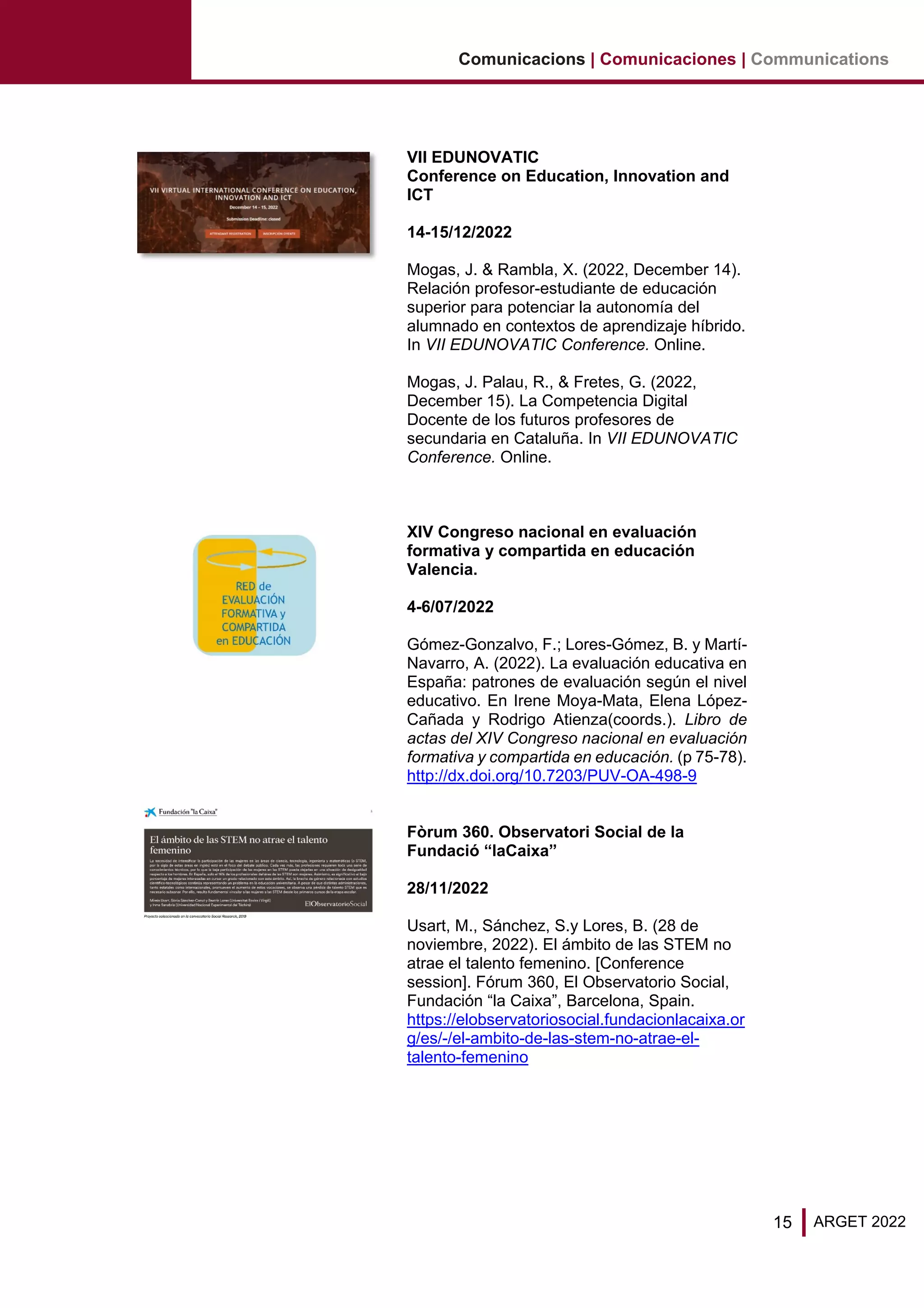 15 ARGET 2022
Comunicacions | Comunicaciones | Communications
VII EDUNOVATIC
Conference on Education, Innovation and
ICT
14-15/12/2022
Mogas, J. & Rambla, X. (2022, December 14).
Relación profesor-estudiante de educación
superior para potenciar la autonomía del
alumnado en contextos de aprendizaje híbrido.
In VII EDUNOVATIC Conference. Online.
Mogas, J. Palau, R., & Fretes, G. (2022,
December 15). La Competencia Digital
Docente de los futuros profesores de
secundaria en Cataluña. In VII EDUNOVATIC
Conference. Online.
XIV Congreso nacional en evaluación
formativa y compartida en educación
Valencia.
4-6/07/2022
Gómez-Gonzalvo, F.; Lores-Gómez, B. y Martí-
Navarro, A. (2022). La evaluación educativa en
España: patrones de evaluación según el nivel
educativo. En Irene Moya-Mata, Elena López-
Cañada y Rodrigo Atienza(coords.). Libro de
actas del XIV Congreso nacional en evaluación
formativa y compartida en educación. (p 75-78).
http://dx.doi.org/10.7203/PUV-OA-498-9
Fòrum 360. Observatori Social de la
Fundació “laCaixa”
28/11/2022
Usart, M., Sánchez, S.y Lores, B. (28 de
noviembre, 2022). El ámbito de las STEM no
atrae el talento femenino. [Conference
session]. Fórum 360, El Observatorio Social,
Fundación “la Caixa”, Barcelona, Spain.
https://elobservatoriosocial.fundacionlacaixa.or
g/es/-/el-ambito-de-las-stem-no-atrae-el-
talento-femenino
 