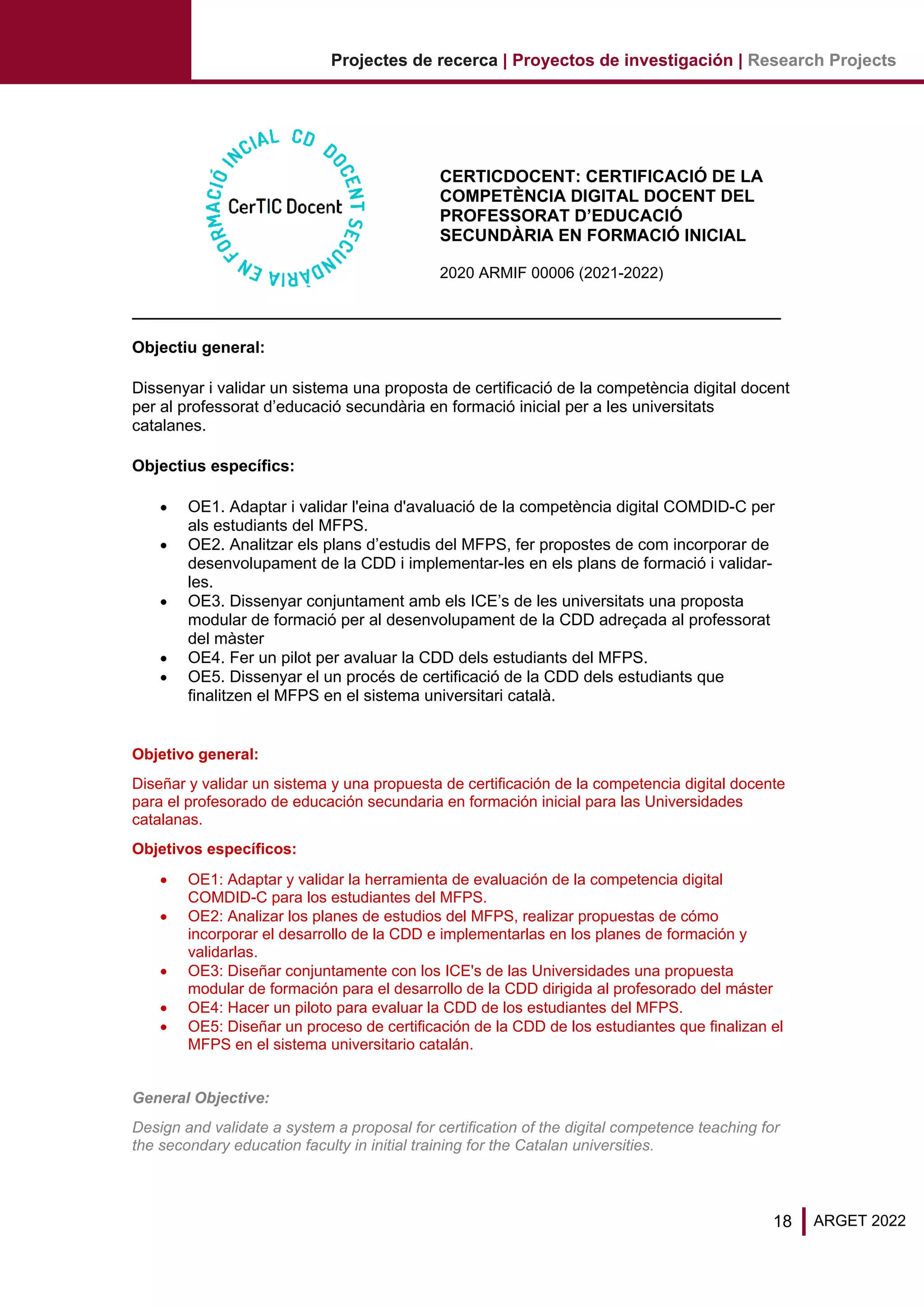 18 ARGET 2022
Projectes de recerca | Proyectos de investigación | Research Projects
CERTICDOCENT: CERTIFICACIÓ DE LA
COMPETÈNCIA DIGITAL DOCENT DEL
PROFESSORAT D’EDUCACIÓ
SECUNDÀRIA EN FORMACIÓ INICIAL
2020 ARMIF 00006 (2021-2022)
Objectiu general:
Dissenyar i validar un sistema una proposta de certificació de la competència digital docent
per al professorat d’educació secundària en formació inicial per a les universitats
catalanes.
Objectius específics:
• OE1. Adaptar i validar l'eina d'avaluació de la competència digital COMDID-C per
als estudiants del MFPS.
• OE2. Analitzar els plans d’estudis del MFPS, fer propostes de com incorporar de
desenvolupament de la CDD i implementar-les en els plans de formació i validar-
les.
• OE3. Dissenyar conjuntament amb els ICE’s de les universitats una proposta
modular de formació per al desenvolupament de la CDD adreçada al professorat
del màster
• OE4. Fer un pilot per avaluar la CDD dels estudiants del MFPS.
• OE5. Dissenyar el un procés de certificació de la CDD dels estudiants que
finalitzen el MFPS en el sistema universitari català.
Objetivo general:
Diseñar y validar un sistema y una propuesta de certificación de la competencia digital docente
para el profesorado de educación secundaria en formación inicial para las Universidades
catalanas.
Objetivos específicos:
• OE1: Adaptar y validar la herramienta de evaluación de la competencia digital
COMDID-C para los estudiantes del MFPS.
• OE2: Analizar los planes de estudios del MFPS, realizar propuestas de cómo
incorporar el desarrollo de la CDD e implementarlas en los planes de formación y
validarlas.
• OE3: Diseñar conjuntamente con los ICE's de las Universidades una propuesta
modular de formación para el desarrollo de la CDD dirigida al profesorado del máster
• OE4: Hacer un piloto para evaluar la CDD de los estudiantes del MFPS.
• OE5: Diseñar un proceso de certificación de la CDD de los estudiantes que finalizan el
MFPS en el sistema universitario catalán.
General Objective:
Design and validate a system a proposal for certification of the digital competence teaching for
the secondary education faculty in initial training for the Catalan universities.
 