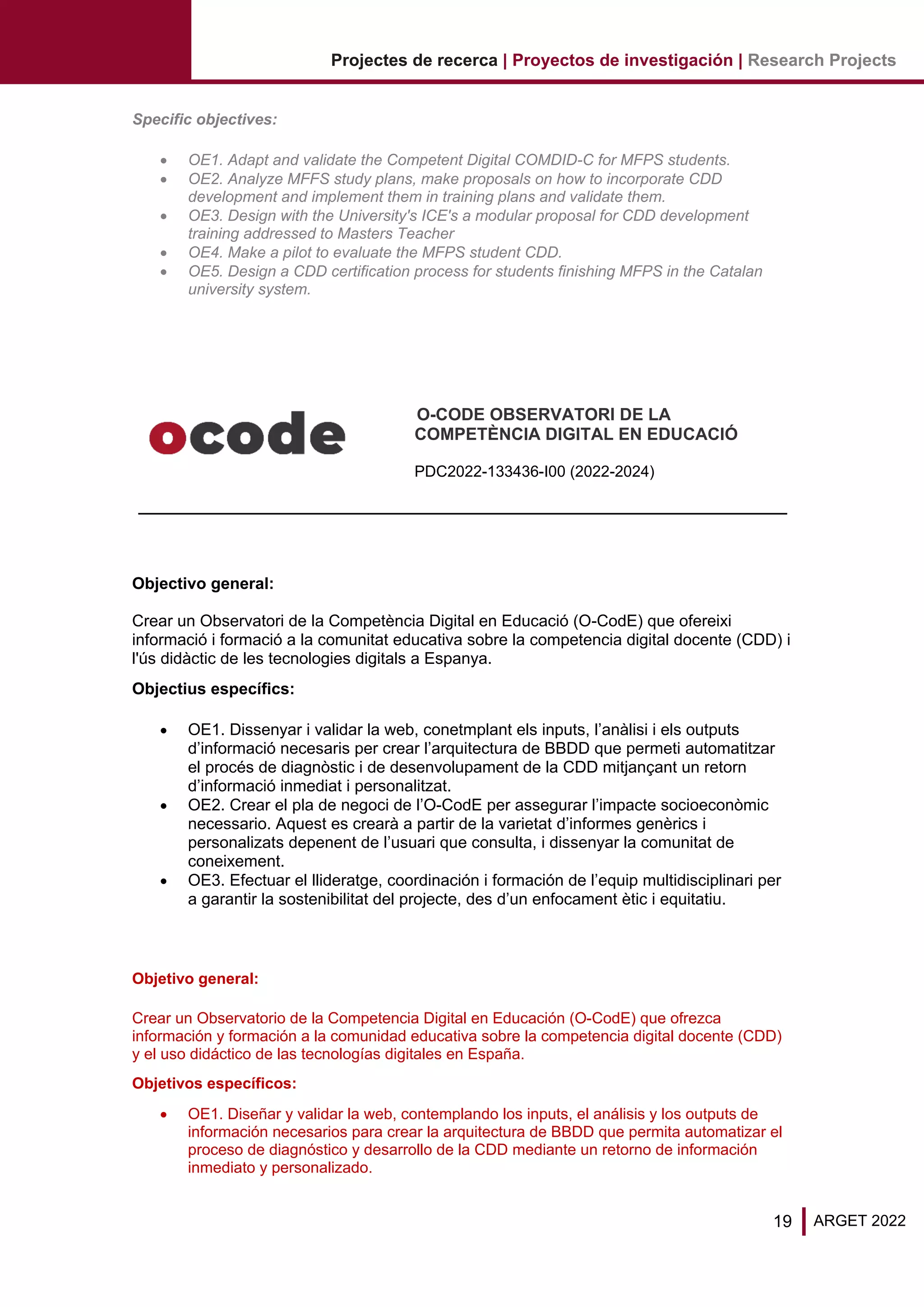 19 ARGET 2022
Projectes de recerca | Proyectos de investigación | Research Projects
Specific objectives:
• OE1. Adapt and validate the Competent Digital COMDID-C for MFPS students.
• OE2. Analyze MFFS study plans, make proposals on how to incorporate CDD
development and implement them in training plans and validate them.
• OE3. Design with the University's ICE's a modular proposal for CDD development
training addressed to Masters Teacher
• OE4. Make a pilot to evaluate the MFPS student CDD.
• OE5. Design a CDD certification process for students finishing MFPS in the Catalan
university system.
O-CODE OBSERVATORI DE LA
COMPETÈNCIA DIGITAL EN EDUCACIÓ
PDC2022-133436-I00 (2022-2024)
Objectivo general:
Crear un Observatori de la Competència Digital en Educació (O-CodE) que ofereixi
informació i formació a la comunitat educativa sobre la competencia digital docente (CDD) i
l'ús didàctic de les tecnologies digitals a Espanya.
Objectius específics:
• OE1. Dissenyar i validar la web, conetmplant els inputs, l’anàlisi i els outputs
d’informació necesaris per crear l’arquitectura de BBDD que permeti automatitzar
el procés de diagnòstic i de desenvolupament de la CDD mitjançant un retorn
d’informació inmediat i personalitzat.
• OE2. Crear el pla de negoci de l’O-CodE per assegurar l’impacte socioeconòmic
necessario. Aquest es crearà a partir de la varietat d’informes genèrics i
personalizats depenent de l’usuari que consulta, i dissenyar la comunitat de
coneixement.
• OE3. Efectuar el llideratge, coordinación i formación de l’equip multidisciplinari per
a garantir la sostenibilitat del projecte, des d’un enfocament ètic i equitatiu.
Objetivo general:
Crear un Observatorio de la Competencia Digital en Educación (O-CodE) que ofrezca
información y formación a la comunidad educativa sobre la competencia digital docente (CDD)
y el uso didáctico de las tecnologías digitales en España.
Objetivos específicos:
• OE1. Diseñar y validar la web, contemplando los inputs, el análisis y los outputs de
información necesarios para crear la arquitectura de BBDD que permita automatizar el
proceso de diagnóstico y desarrollo de la CDD mediante un retorno de información
inmediato y personalizado.
 