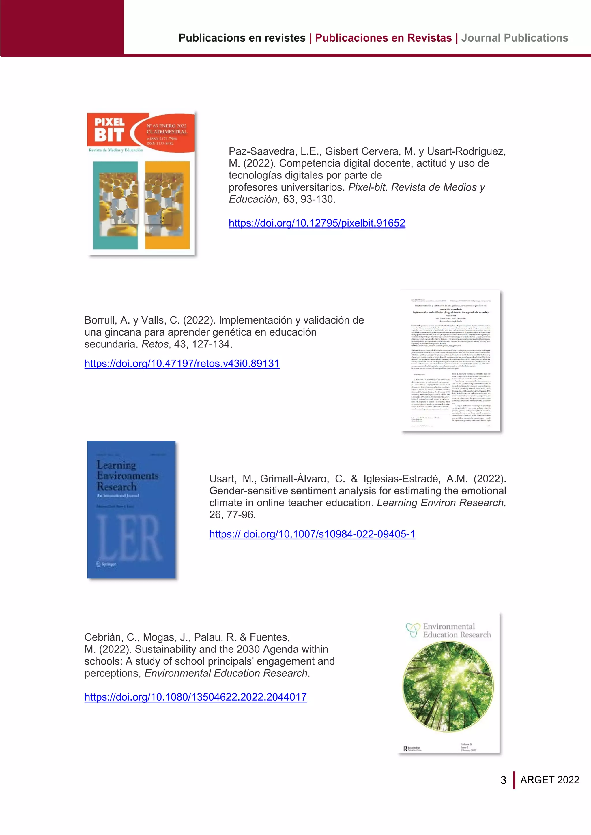 3
Publicacions en revistes | Publicaciones en Revistas | Journal Publications
ARGET 2022
Paz-Saavedra, L.E., Gisbert Cervera, M. y Usart-Rodríguez,
M. (2022). Competencia digital docente, actitud y uso de
tecnologías digitales por parte de
profesores universitarios. Pixel-bit. Revista de Medios y
Educación, 63, 93-130.
https://doi.org/10.12795/pixelbit.91652
Borrull, A. y Valls, C. (2022). Implementación y validación de
una gincana para aprender genética en educación
secundaria. Retos, 43, 127-134.
https://doi.org/10.47197/retos.v43i0.89131
Usart, M., Grimalt-Álvaro, C. & Iglesias-Estradé, A.M. (2022).
Gender-sensitive sentiment analysis for estimating the emotional
climate in online teacher education. Learning Environ Research,
26, 77-96.
https:// doi.org/10.1007/s10984-022-09405-1
Cebrián, C., Mogas, J., Palau, R. & Fuentes,
M. (2022). Sustainability and the 2030 Agenda within
schools: A study of school principals' engagement and
perceptions, Environmental Education Research.
https://doi.org/10.1080/13504622.2022.2044017
 
