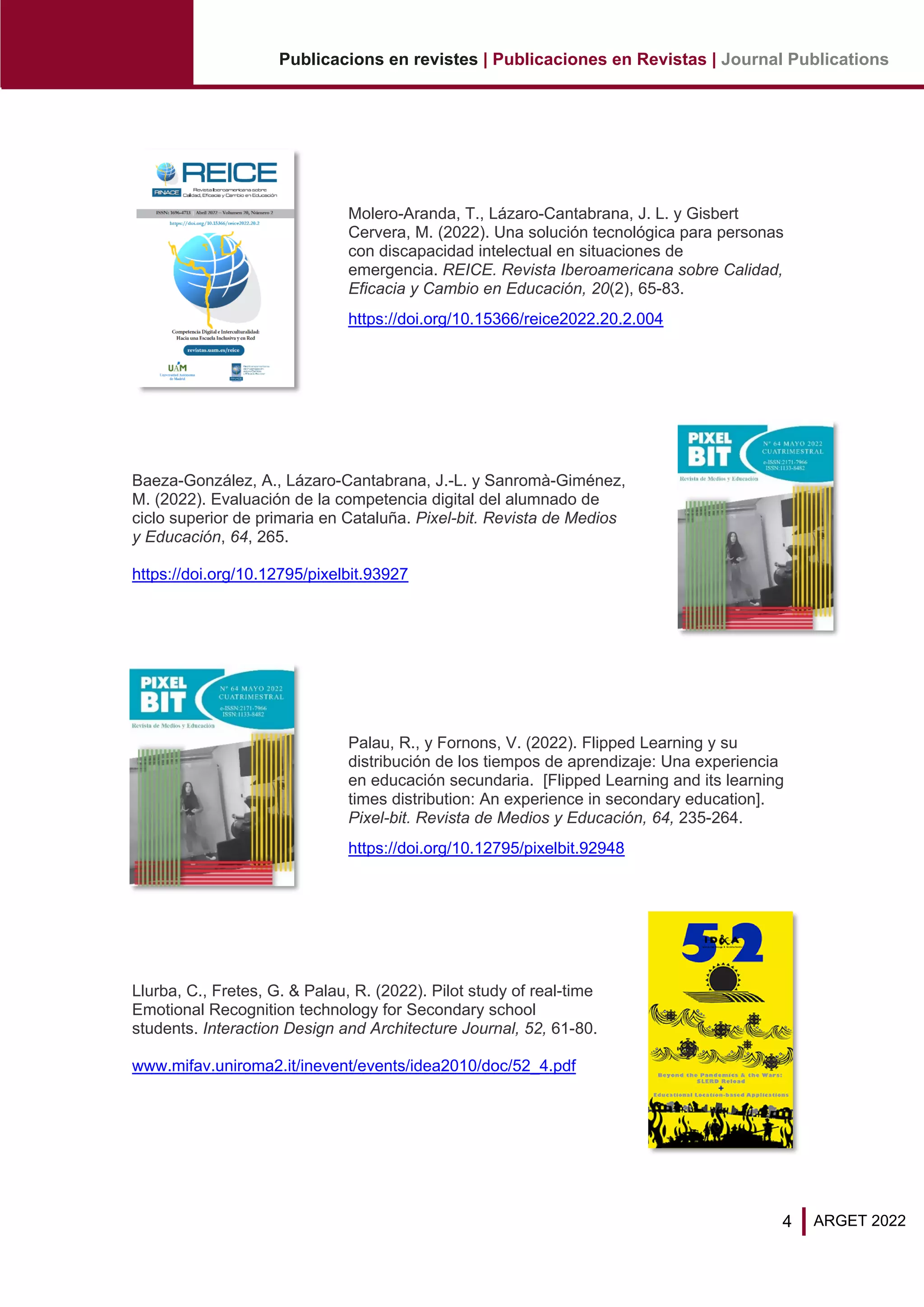 4
Publicacions en revistes | Publicaciones en Revistas | Journal Publications
ARGET 2022
Molero-Aranda, T., Lázaro-Cantabrana, J. L. y Gisbert
Cervera, M. (2022). Una solución tecnológica para personas
con discapacidad intelectual en situaciones de
emergencia. REICE. Revista Iberoamericana sobre Calidad,
Eficacia y Cambio en Educación, 20(2), 65-83.
https://doi.org/10.15366/reice2022.20.2.004
Baeza-González, A., Lázaro-Cantabrana, J.-L. y Sanromà-Giménez,
M. (2022). Evaluación de la competencia digital del alumnado de
ciclo superior de primaria en Cataluña. Pixel-bit. Revista de Medios
y Educación, 64, 265.
https://doi.org/10.12795/pixelbit.93927
Palau, R., y Fornons, V. (2022). Flipped Learning y su
distribución de los tiempos de aprendizaje: Una experiencia
en educación secundaria. [Flipped Learning and its learning
times distribution: An experience in secondary education].
Pixel-bit. Revista de Medios y Educación, 64, 235-264.
https://doi.org/10.12795/pixelbit.92948
Llurba, C., Fretes, G. & Palau, R. (2022). Pilot study of real-time
Emotional Recognition technology for Secondary school
students. Interaction Design and Architecture Journal, 52, 61-80.
www.mifav.uniroma2.it/inevent/events/idea2010/doc/52_4.pdf
 