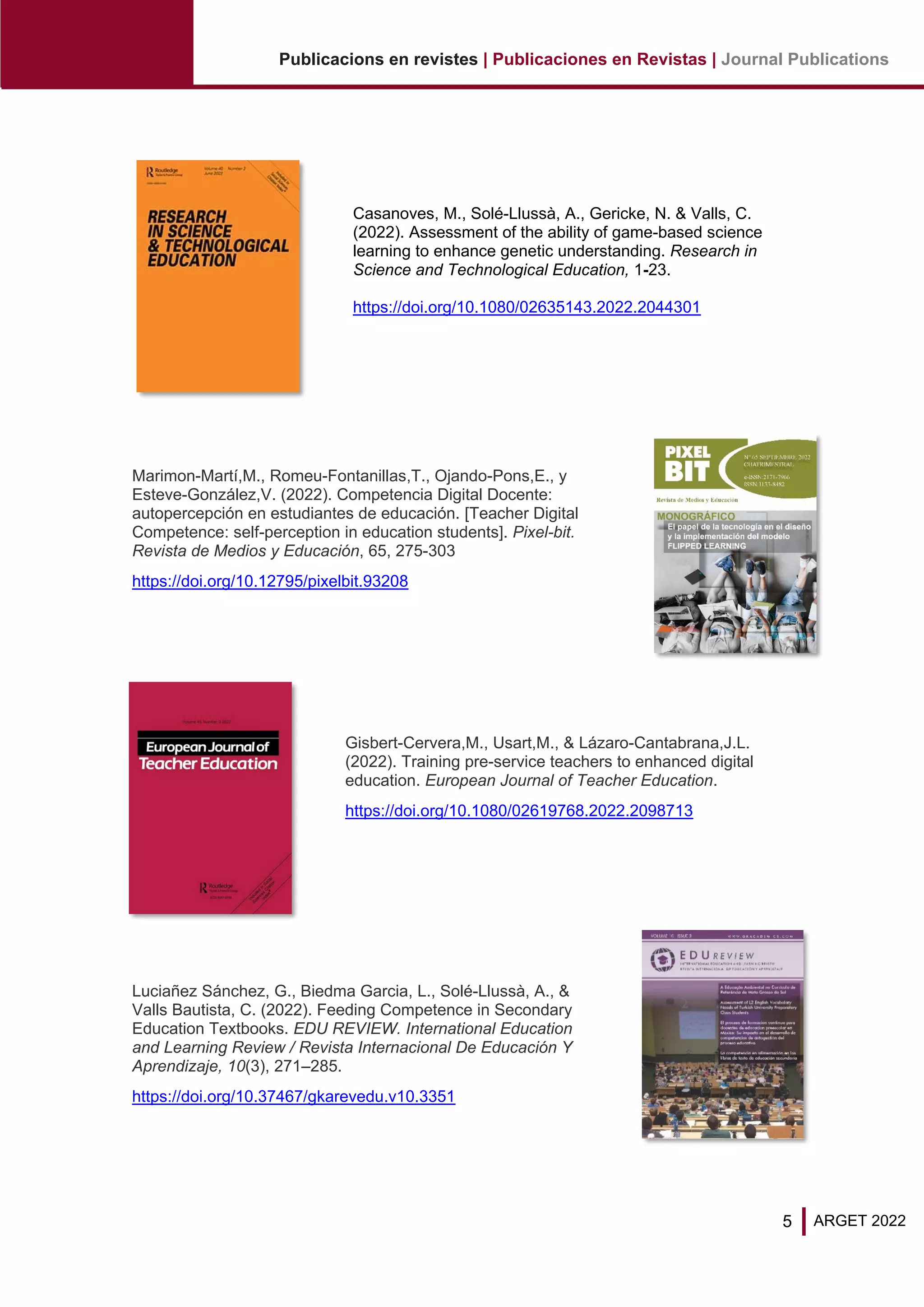 5
Publicacions en revistes | Publicaciones en Revistas | Journal Publications
ARGET 2022
Casanoves, M., Solé-Llussà, A., Gericke, N. & Valls, C.
(2022). Assessment of the ability of game-based science
learning to enhance genetic understanding. Research in
Science and Technological Education, 1-23.
https://doi.org/10.1080/02635143.2022.2044301
Marimon-Martí,M., Romeu-Fontanillas,T., Ojando-Pons,E., y
Esteve-González,V. (2022). Competencia Digital Docente:
autopercepción en estudiantes de educación. [Teacher Digital
Competence: self-perception in education students]. Pixel-bit.
Revista de Medios y Educación, 65, 275-303
https://doi.org/10.12795/pixelbit.93208
Gisbert-Cervera,M., Usart,M., & Lázaro-Cantabrana,J.L.
(2022). Training pre-service teachers to enhanced digital
education. European Journal of Teacher Education.
https://doi.org/10.1080/02619768.2022.2098713
Luciañez Sánchez, G., Biedma Garcia, L., Solé-Llussà, A., &
Valls Bautista, C. (2022). Feeding Competence in Secondary
Education Textbooks. EDU REVIEW. International Education
and Learning Review / Revista Internacional De Educación Y
Aprendizaje, 10(3), 271–285.
https://doi.org/10.37467/gkarevedu.v10.3351
 