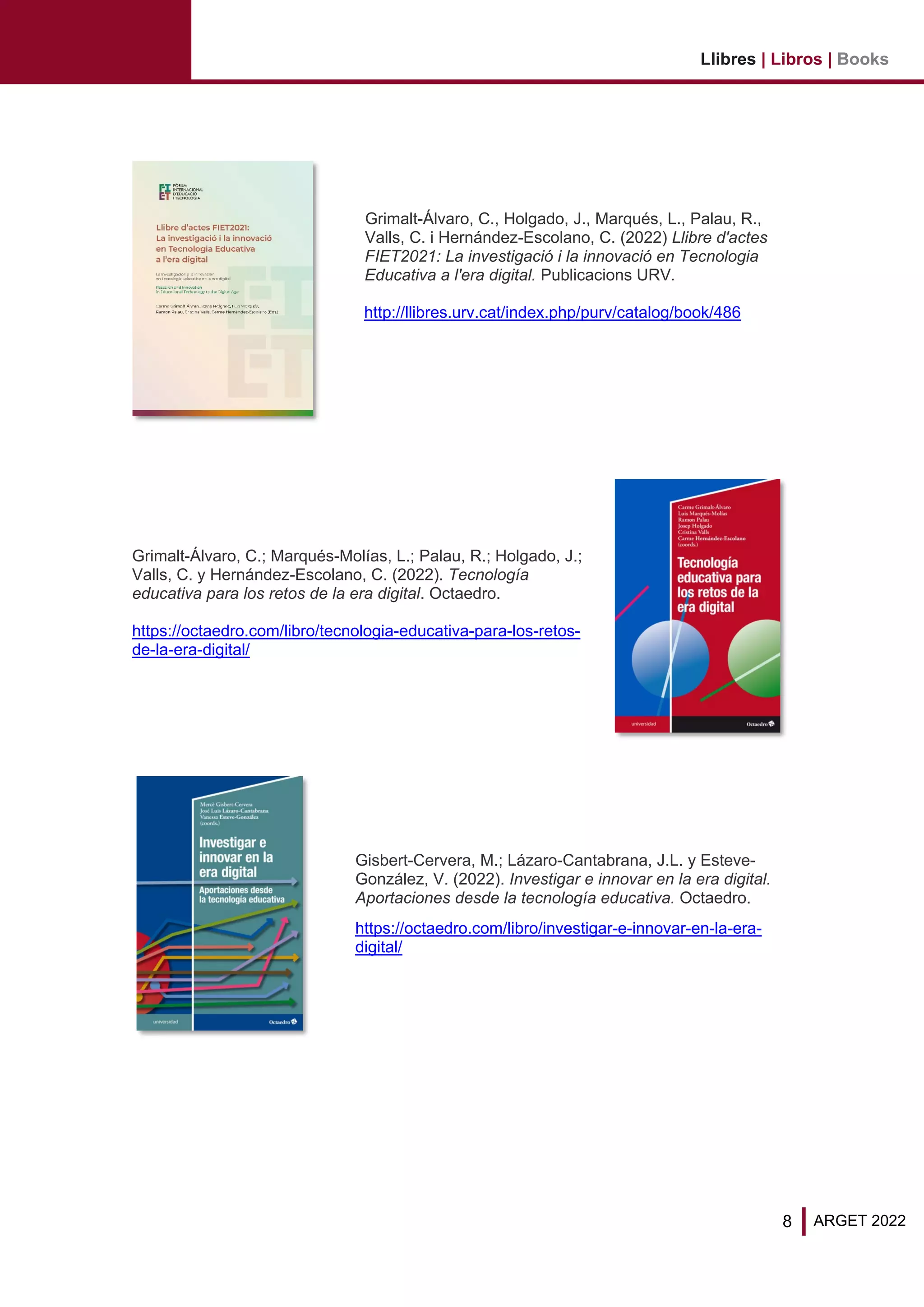 8
Llibres | Libros | Books
ARGET 2022
Grimalt-Álvaro, C., Holgado, J., Marqués, L., Palau, R.,
Valls, C. i Hernández-Escolano, C. (2022) Llibre d'actes
FIET2021: La investigació i la innovació en Tecnologia
Educativa a l'era digital. Publicacions URV.
http://llibres.urv.cat/index.php/purv/catalog/book/486
Grimalt-Álvaro, C.; Marqués-Molías, L.; Palau, R.; Holgado, J.;
Valls, C. y Hernández-Escolano, C. (2022). Tecnología
educativa para los retos de la era digital. Octaedro.
https://octaedro.com/libro/tecnologia-educativa-para-los-retos-
de-la-era-digital/
Gisbert-Cervera, M.; Lázaro-Cantabrana, J.L. y Esteve-
González, V. (2022). Investigar e innovar en la era digital.
Aportaciones desde la tecnología educativa. Octaedro.
https://octaedro.com/libro/investigar-e-innovar-en-la-era-
digital/
 