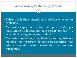 Armazenagem de longo prazo: 
Existem dois tipos: memórias implícitas e memórias 
explícitas. 
Memórias explícitas precisam ser processadas por 
mais tempo no hipocampo para serem “retidas” – e 
dependem de organização e contexto. 
Memórias implícitas, como habilidades linguísticas e 
manuais, não precisam de contexto específico. São 
estatisticamente mais resistentes a amnésia 
retrógrada. 
 