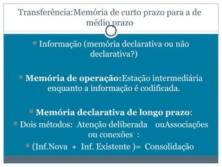 Transferência:Memória de curto prazo para a de 
médio prazo 
Informação (memória declarativa ou não 
declarativa?) 
Memória de operação:Estação intermediária 
enquanto a informação é codificada. 
Memória declarativa de longo prazo: 
Dois métodos: Atenção deliberada ouAssociações 
ou conexões : 
(Inf.Nova + Inf. Existente )= Consolidação 
 