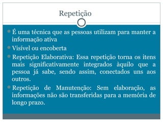 Repetição 
É uma técnica que as pessoas utilizam para manter a 
informação ativa 
Visível ou encoberta 
Repetição Elaborativa: Essa repetição torna os itens 
mais significativamente integrados àquilo que a 
pessoa já sabe, sendo assim, conectados uns aos 
outros. 
Repetição de Manutenção: Sem elaboração, as 
informações não são transferidas para a memória de 
longo prazo. 
 