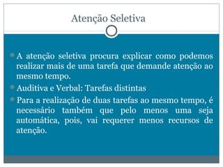 Atenção Seletiva 
A atenção seletiva procura explicar como podemos 
realizar mais de uma tarefa que demande atenção ao 
mesmo tempo. 
Auditiva e Verbal: Tarefas distintas 
Para a realização de duas tarefas ao mesmo tempo, é 
necessário também que pelo menos uma seja 
automática, pois, vai requerer menos recursos de 
atenção. 
 