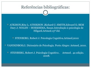 Referências bibliográficas: 
 ATKISON,Rita L; ATHIKSON ,Richard C; SMITH,Edward E; BEM 
Dary J; NOLEN – HOEKSEMA, Susan.Introdução à psicologia de 
Hilgard.Artmed.13ª.Ed. 
 STENBERG, Robert J. Psicologia Cognitiva.Artmed,2010 
 VANDENBOS,G. Dicionário de Psicologia. Porto Alegre: Artmed, 2010. 
 STENBERG, Robert J. Psicologia Cognitiva . Artmed . 4a edição. 
2008. 

